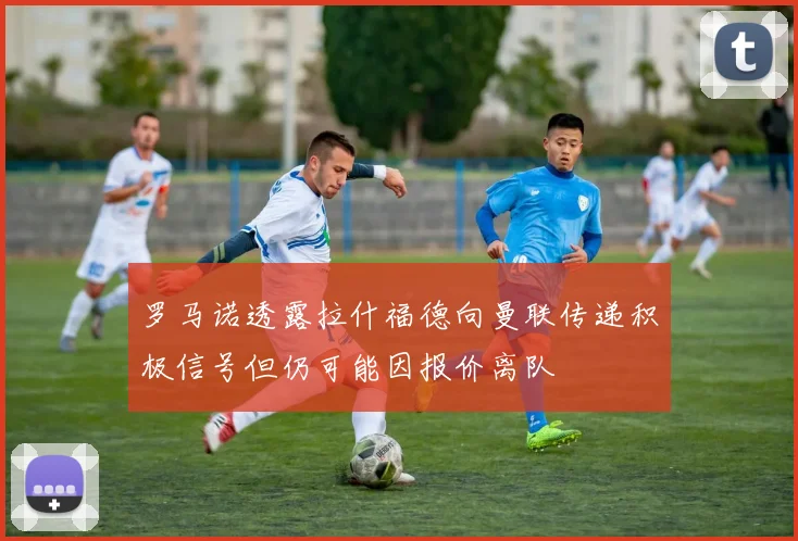 罗马诺透露拉什福德向曼联传递积极信号但仍可能因报价离队