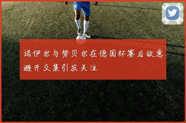 诺伊尔与努贝尔在德国杯赛后故意避开交集引发关注
