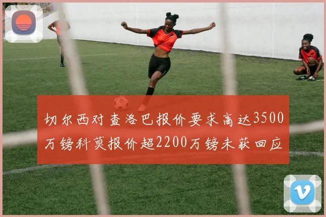 切尔西对查洛巴报价要求高达3500万镑科莫报价超2200万镑未获回应
