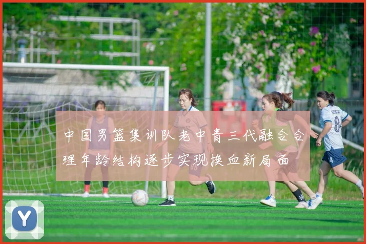 中国男篮集训队老中青三代融合合理年龄结构逐步实现换血新局面