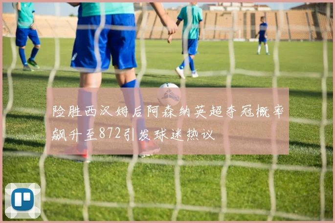 险胜西汉姆后阿森纳英超夺冠概率飙升至872引发球迷热议