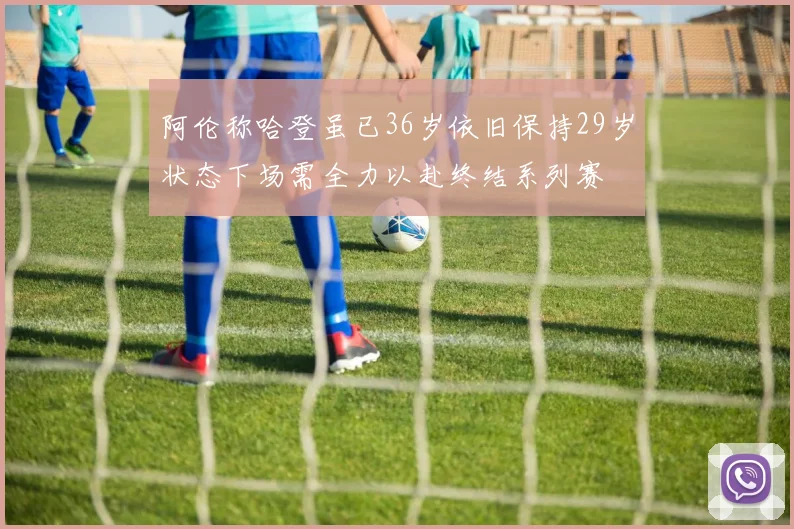 阿伦称哈登虽已36岁依旧保持29岁状态下场需全力以赴终结系列赛