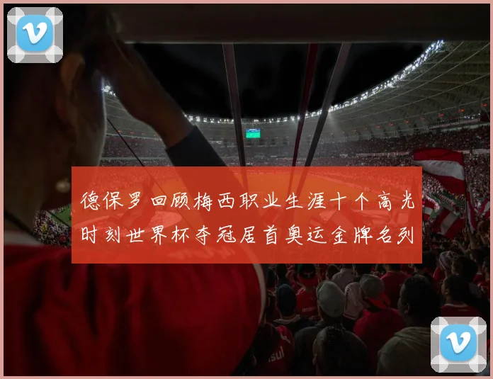 德保罗回顾梅西职业生涯十个高光时刻世界杯夺冠居首奥运金牌名列第四