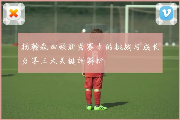 杨瀚森回顾新秀赛季的挑战与成长分享三大关键词解析